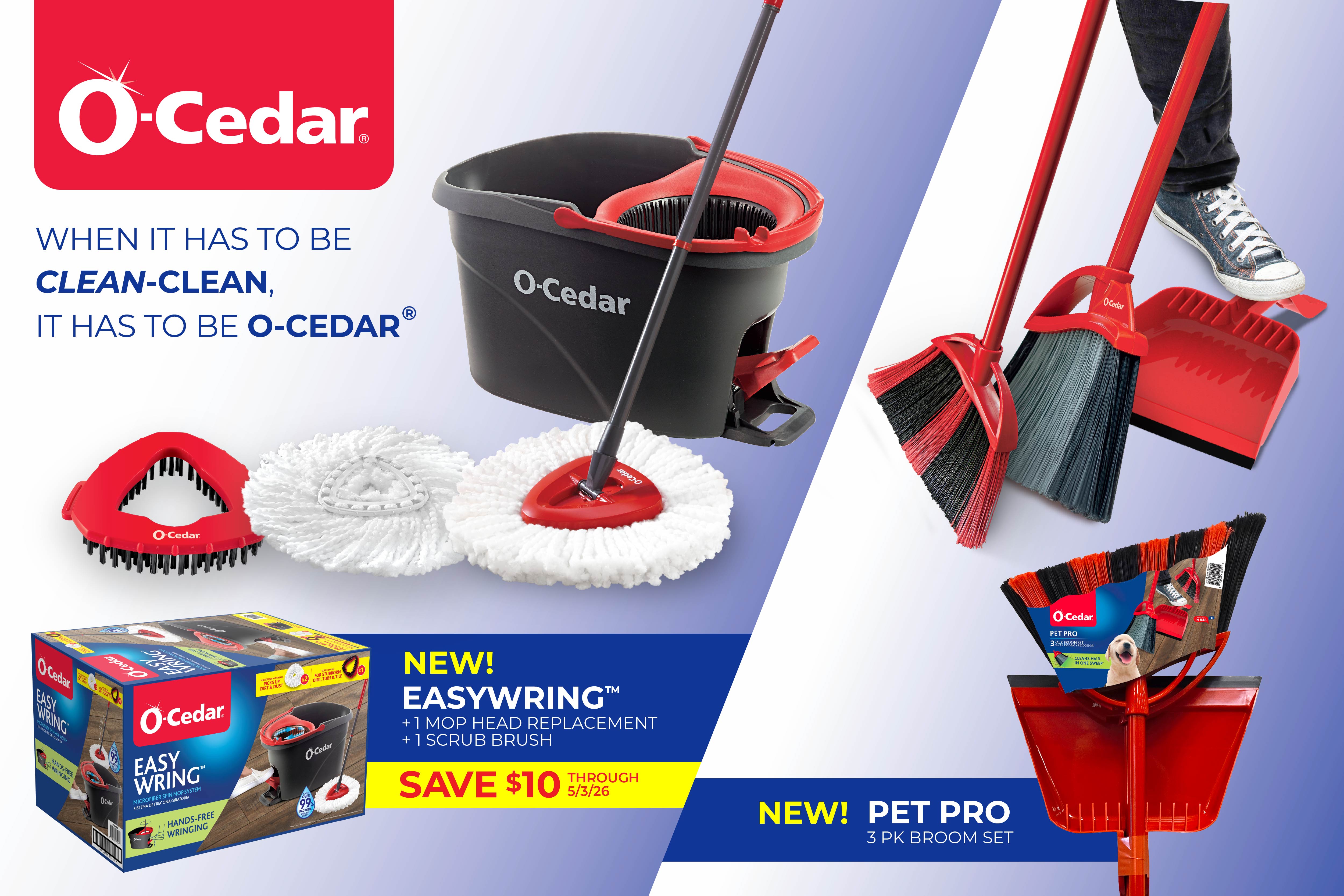When it has to be clean-clean, it has to be O-Cedar. New Easywring Microfiber Spin Mop System with 1 mop head replacement and 1 scrub brush, save $10. New Pet Pro 3 pk broom set.