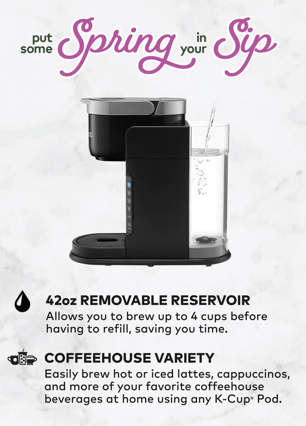 Make Sweater Weather Better. 42oz Removable Reservoir: Allows you to brew up to 4 cups before having to refill, saving you time. Coffeehouse Variety: Easily brew hot or iced lattes, cappuccinos, and more of your favorite coffeehouse beverages at home using any K-Cup Pod.