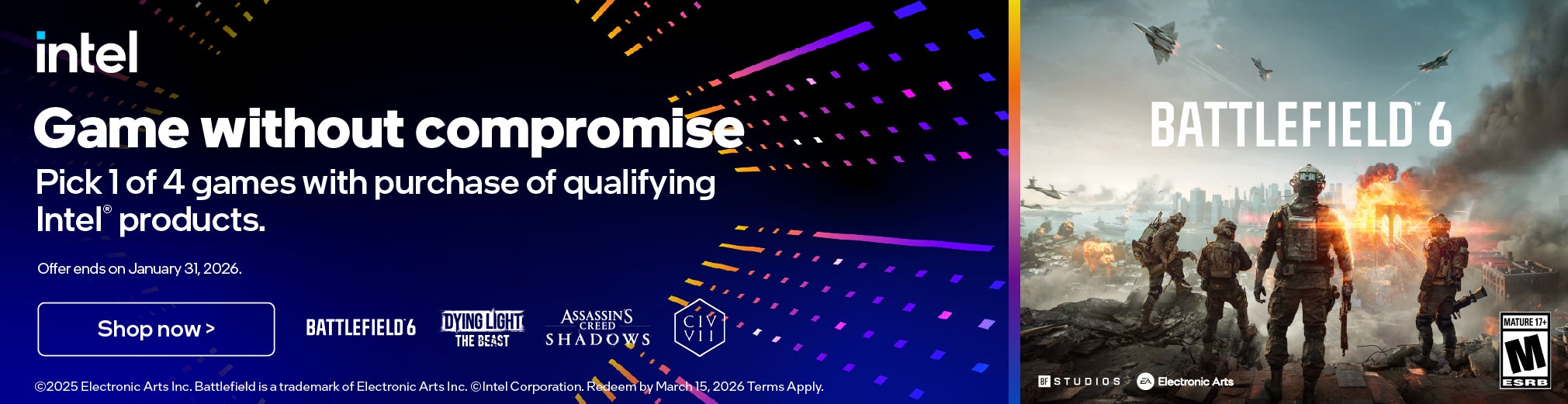 intel game without compromise pick 1 of 4 games with purchase of qualifying intel® products. offer ends on january 31, 2026. battlefield 6 shop now > battlefield 6 dying light creed the beast civ vii assassin's shadows ©2025 electronic arts inc. battlefield is a trademark of electronic arts inc. ©intel corporation. redeem by march 15, 2026 terms apply. bf studios ea electronic arts mature 17+ m esrb