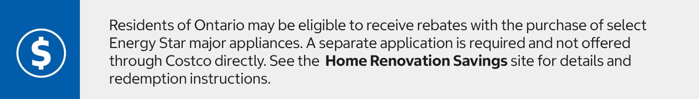 Residents of Ontario may be eligible to receive rebates with the purchase of select Energy Star major appliances. A separate application is required and not offered through Costco directly. See the  Home Renovation Savings site for details and redemption instructions.