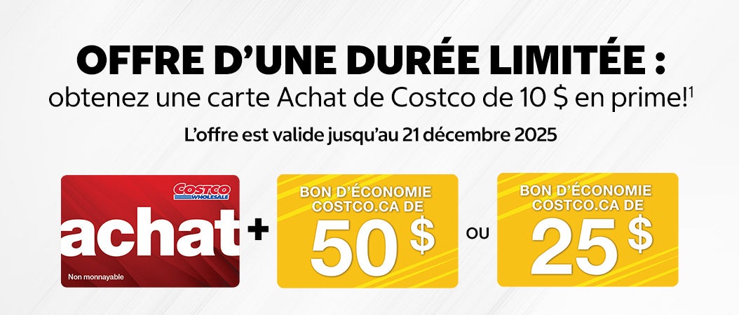 OFFRE D’UNE DURÉE LIMITÉE : obtenez une carte Achat de Costco de 10 $ en prime! Offre est valide jusqu'au 21 décembre 2025