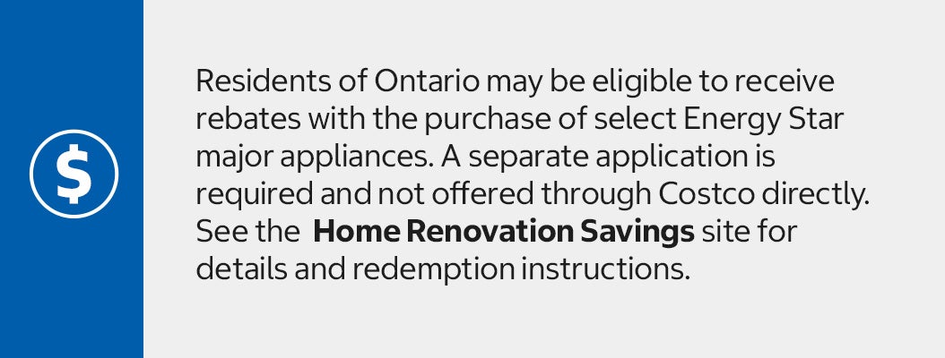 Residents of Ontario may be eligible to receive rebates with the purchase of select Energy Star major appliances. A separate application is required and not offered through Costco directly. See the  Home Renovation Savings site for details and redemption instructions.