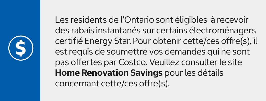 Les residents de l'Ontario sont éligibles  à recevoir des rabais instantanés sur certains électroménagers certifié Energy Star. Pour obtenir cette/ces offre(s), il est requis de soumettre vos demandes qui ne sont pas offertes par Costco. Veuillez consulter le site Home Renovation Savings pour les détails concernant cette/ces offre(s).