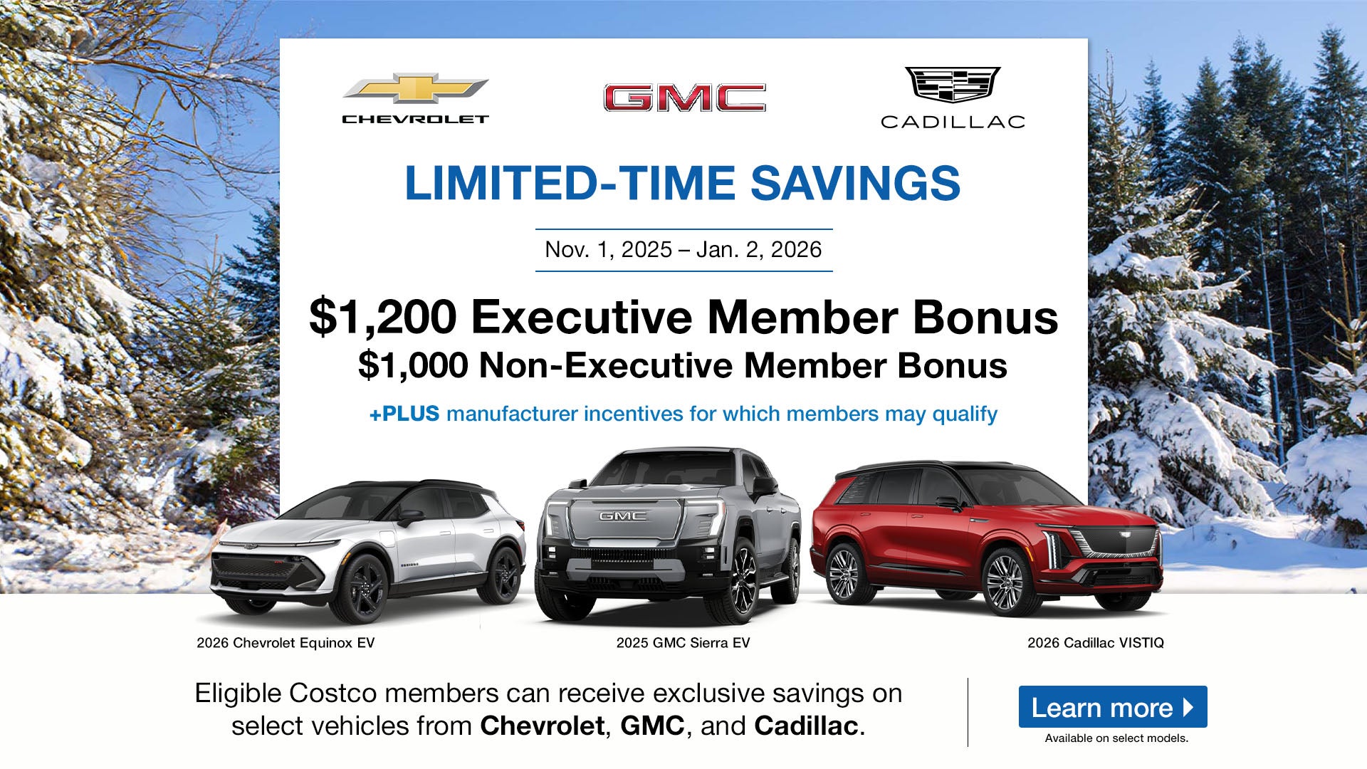 LIMITED-TIME SAVINGS

Nov. 1, 2025 - Jan. 2, 2026



$1,200 Executive Member Bonus

$1,000 Non-Executive Member Bonus

+PLUS manufacturer incentives for which members may qualify



Eligible Costco members can receive exclusive savings on

select vehicles from Chevrolet, GMC, and Cadillac.

Learn more

Available on select models.