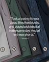 “Took a boxing fitness class, lifted kettlebells, and played pickleball all in the same day. And all in these shorts.” - James K.