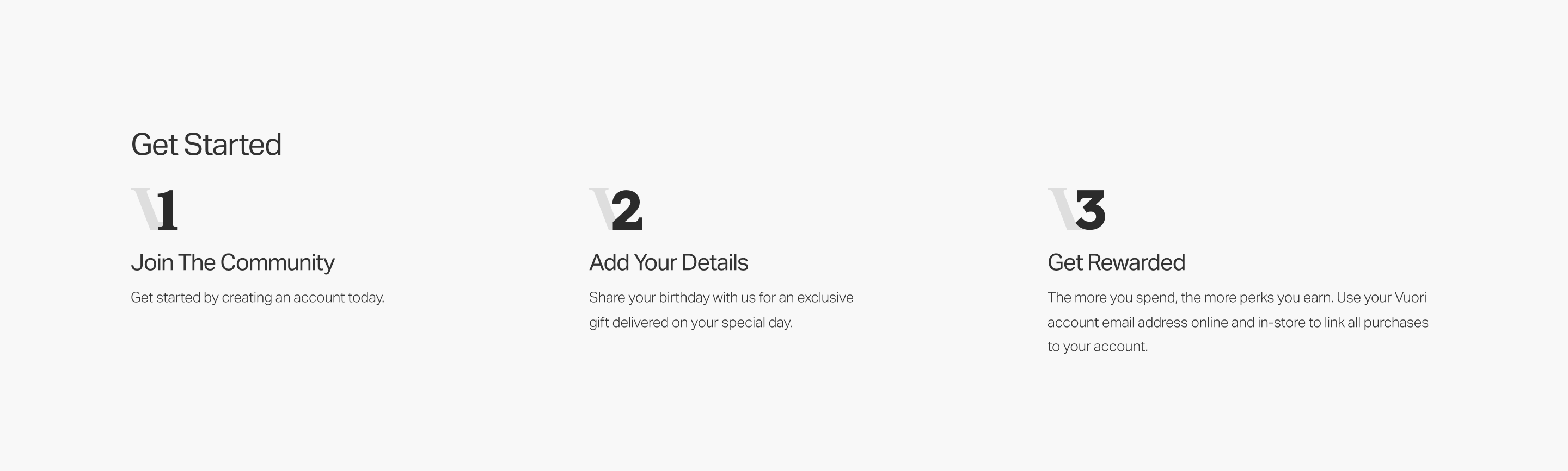 Header:   Join the Community   Sub:   Get started by creating an account today.      Header:   Add Your Details   Sub:   Share your birthday with us for an exclusive gift delivered on your special day.      Header:   Get Rewarded   Sub:   The more you spend, the more perks you earn. Use your Vuori account email address online and in-store to link all purchases to your account. 