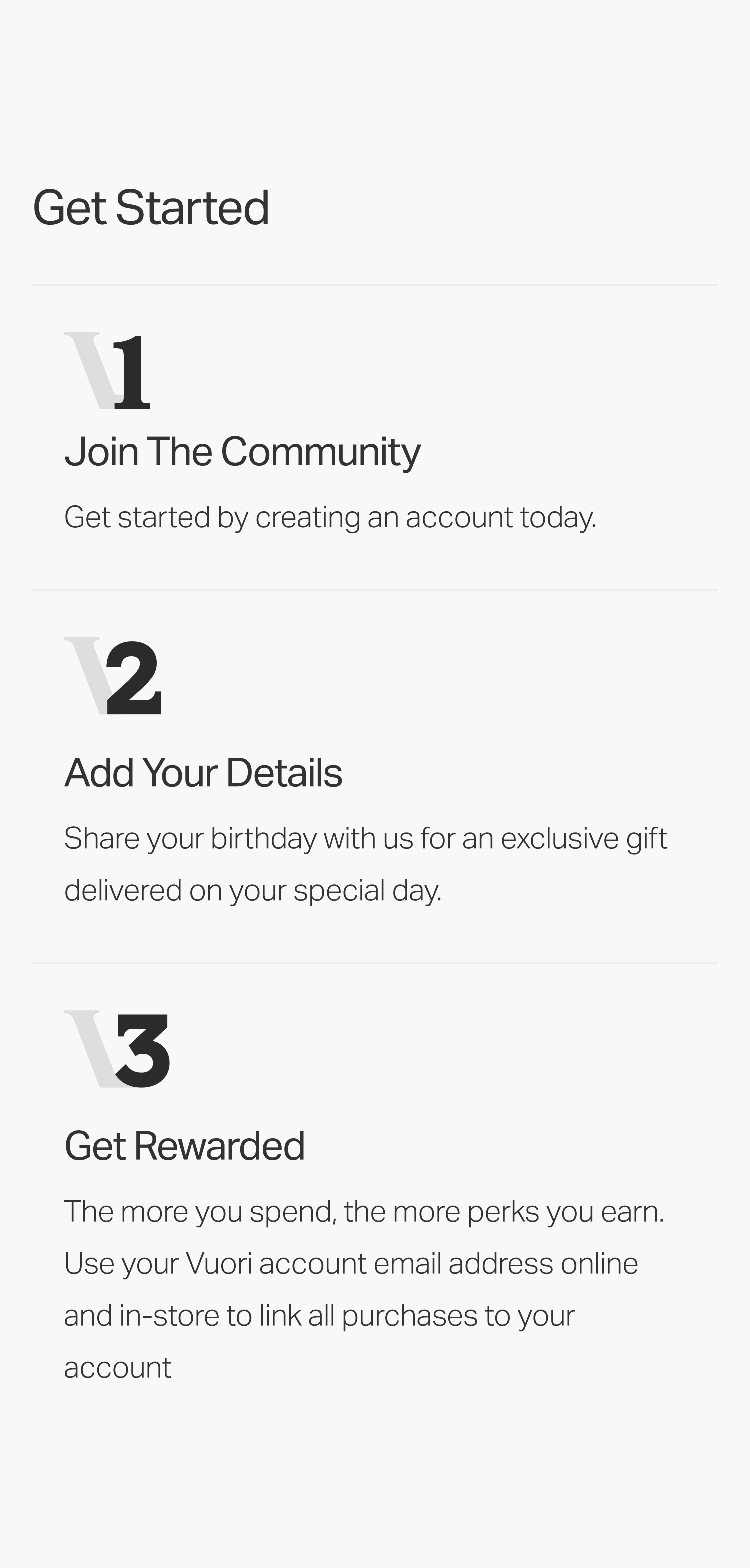 Header:   Join the Community   Sub:   Get started by creating an account today.      Header:   Add Your Details   Sub:   Share your birthday with us for an exclusive gift delivered on your special day.      Header:   Get Rewarded   Sub:   The more you spend, the more perks you earn. Use your Vuori account email address online and in-store to link all purchases to your account. 