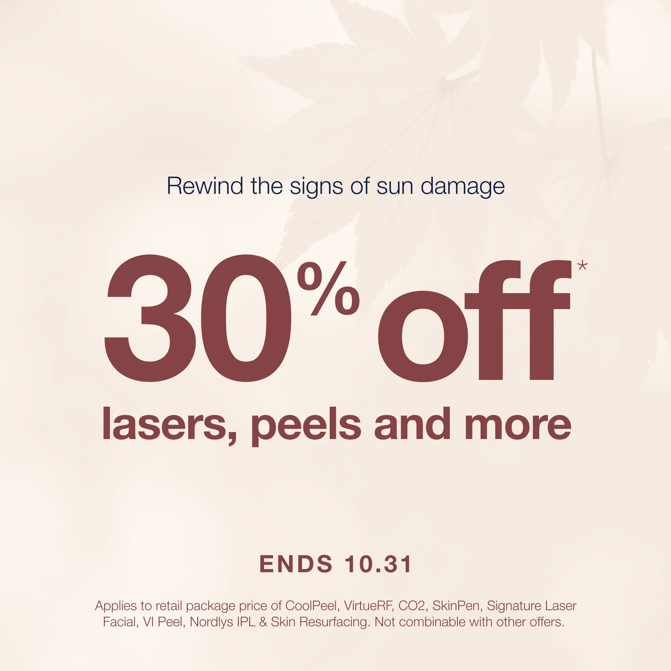 A graphic which reads "Rewind the signs of sun damage - 30% off lasers, peels and more - ends 10.31. Disclaimer: Applies to retail package price of CoolPeel, VirtueRF, CO2, SkinPen, Signature Laser Facial, VI Peel, Nordlys IPL &amp; Skin Resurfacing. Not combinable with other offers.'

