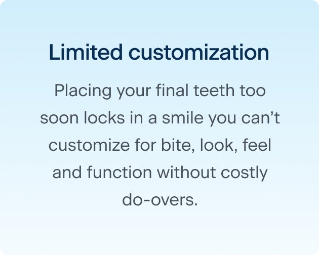 The second reason why rushing through the dental implant process may cause regrets down the line: limited customization. Placing your final teeth too soon locks in a smile you can't customize for bite, look, feel and function without costly do-overs.