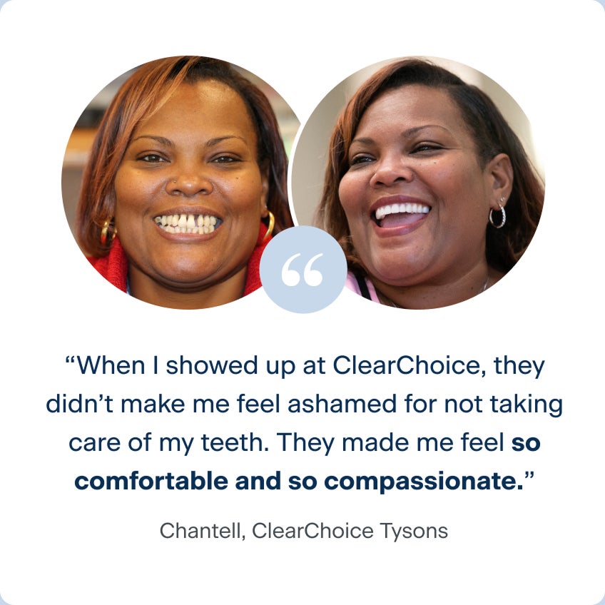 Images of Chantell before and after receiving her dental implants, with her quote to describe her experience with ClearChoice: When I showed up at ClearChoice, they didn't make me feel ashamed for not taking care of my teeth. They made me feel so comfortable and so compassionate.
