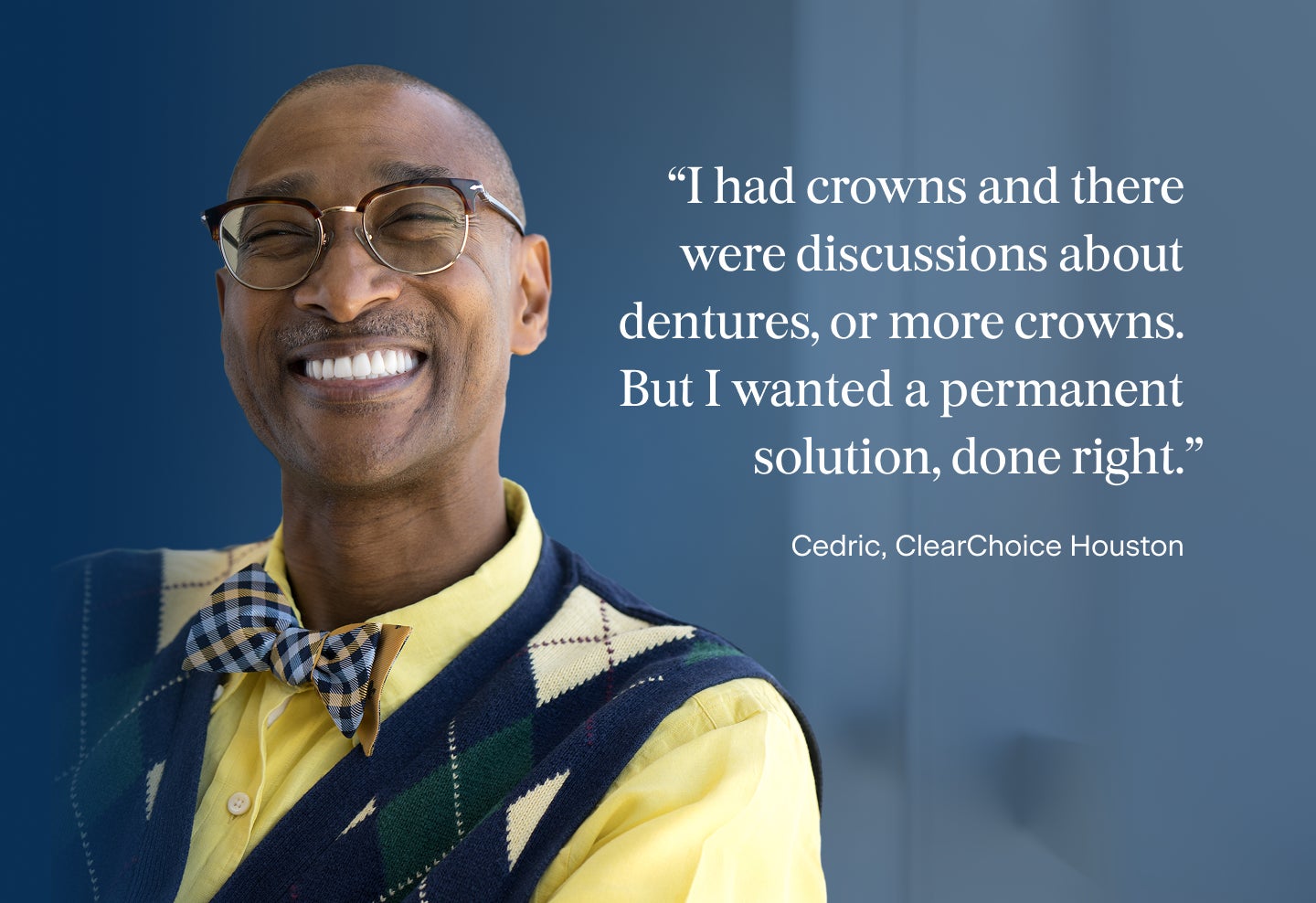 An image of Cedric, a patient from the ClearChoice Houston center, with a quote describing why he chose dental implants: I had crowns and there were discussions about dentures, or more crowns. But I wanted a permanent solution, done right.