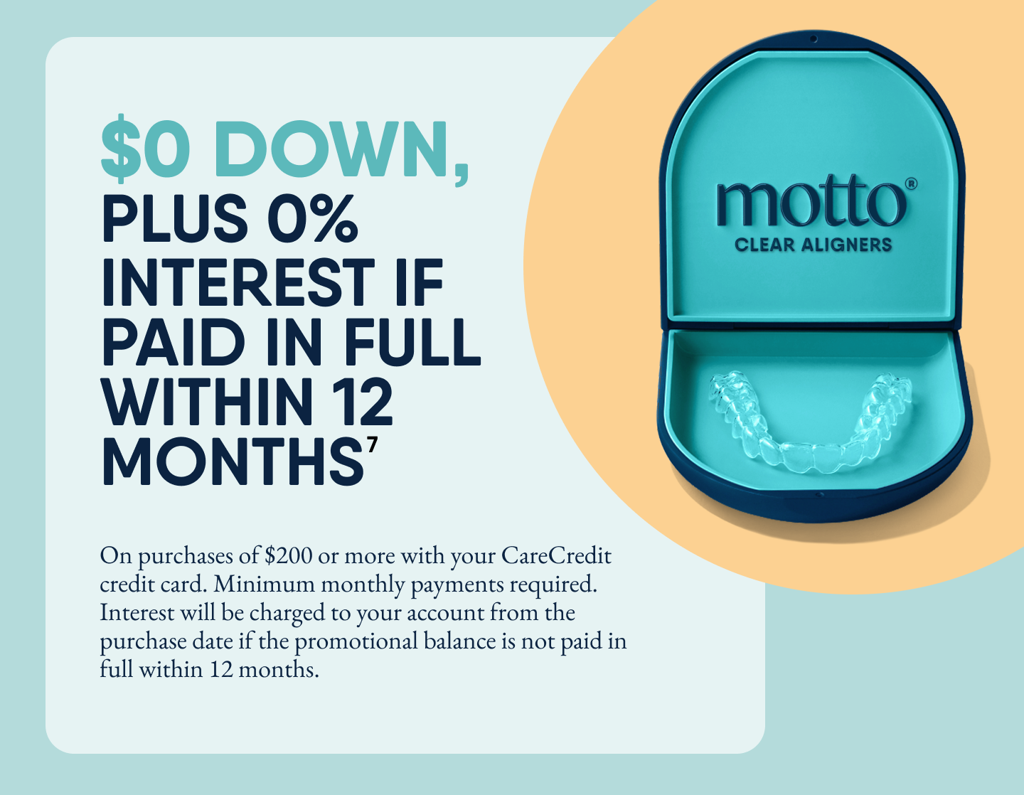 Promotional graphic for Motto Clear Aligners showing an open teal aligner case with clear aligners inside. Text on the left reads: ‘$0 down, plus 0% interest if paid in full within 12 months⁷.’ Additional fine print below states: ‘On purchases of $200 or more with your CareCredit credit card. Minimum monthly payments required. Interest will be charged to your account from the purchase date if the promotional balance is not paid in full within 12 months.’ The Motto Clear Aligners logo appears inside the case