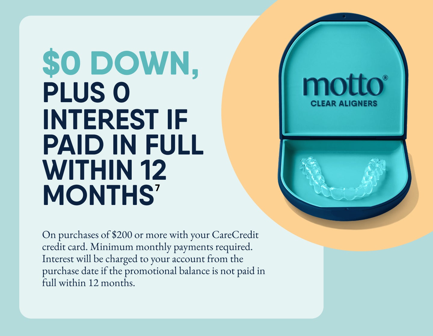 Promotional graphic for Motto Clear Aligners showing an open teal aligner case with clear aligners inside. Text on the left reads: ‘$0 down, plus 0% interest if paid in full within 12 months⁷.’ Additional fine print below states: ‘On purchases of $200 or more with your CareCredit credit card. Minimum monthly payments required. Interest will be charged to your account from the purchase date if the promotional balance is not paid in full within 12 months.’ The Motto Clear Aligners logo appears inside the case