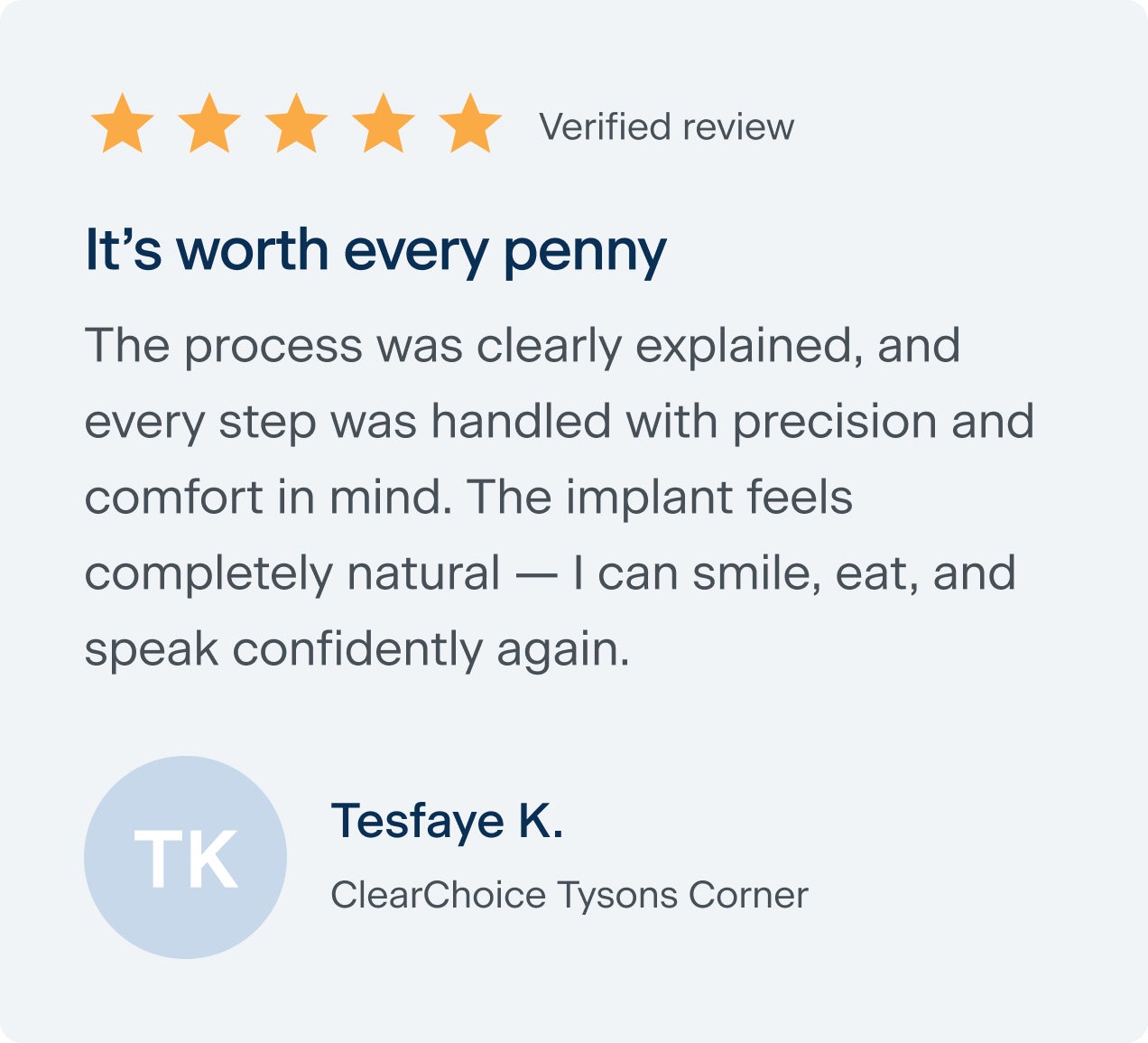 A  review from Tesfaye K. of clear choice Tysons Corner that says it 's worth every penny, the process was clearly explained, and every step was handled with precision and comfort in mind. The implant feels completely natural — I can smile, eat, and speak confidently again.