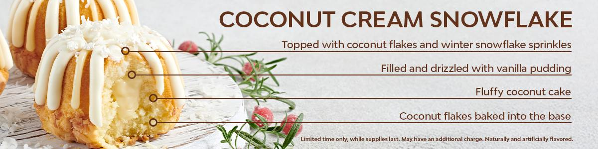 Indulge in our fluffy coconut cake, baked with coconut flakes, filled and drizzled with vanilla pudding, and topped with coconut flakes and winter snowflake sprinkles. Available for a limited time only, while supplies last. May have an additional charge. Naturally and artificially flavored.