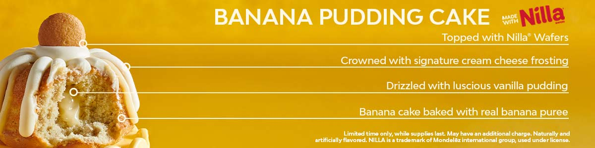 Banana cake baked with real banana puree, drizzled with luscious vanilla pudding, crowned with signature cream cheese frosting, and topped with NILLA® wafers. Available for a limited time, while supplies last. May have an additional charge. Naturally and artificially flavored. NILLA is a trademark of Mondelēz International group, used under license.