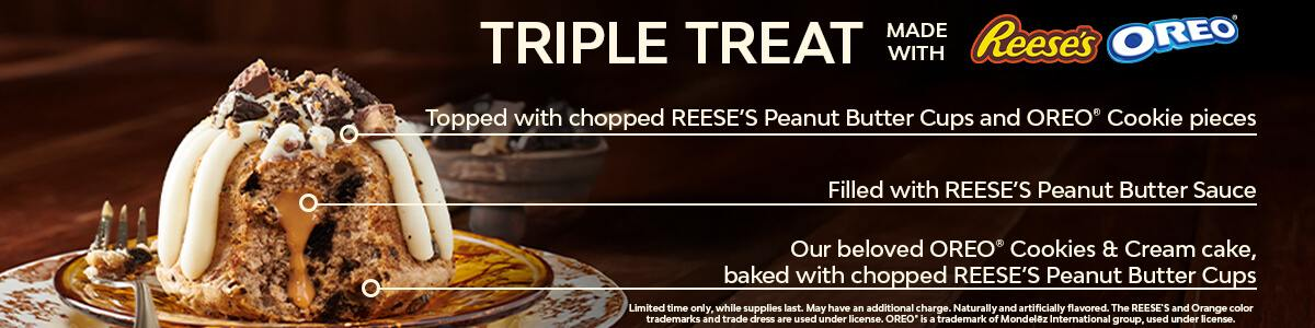 Our beloved OREO® Cookies & Cream cake, baked with chopped REESE’S Peanut Butter Cups, filled with REESE’S Peanut Butter Sauce, and topped with chopped REESE’S Peanut Butter Cups and OREO® Cookie pieces. Limited time only, while supplies last. May have an additional charge. Naturally and artificially flavored. The REESE’S and Orange color trademarks and trade dress are used under license. OREO® is a trademark of Mondelēz International group, used under license..