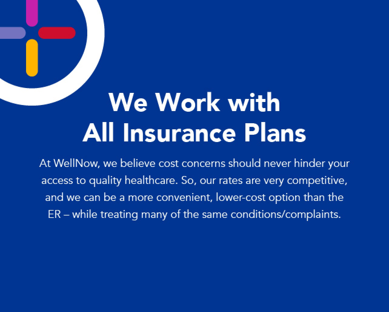 We work with all insurance plans. At WellNow, we believe cost concerns should never hinder your access to quality healthcare. So, our rates are very competitive, and we can be a more convenient, lower-cost option than the ER, while treating many of the same conditions and complaints.