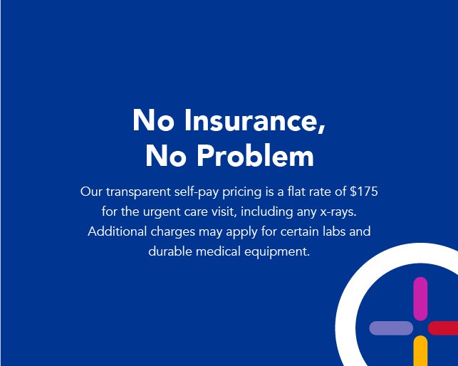 No insurance, no problem. Our transparent self-pay pricing is a flat rate of $175 for the urgent care visit, including any x-rays. Additional charges may apply for certain labs and durable medical equipment.