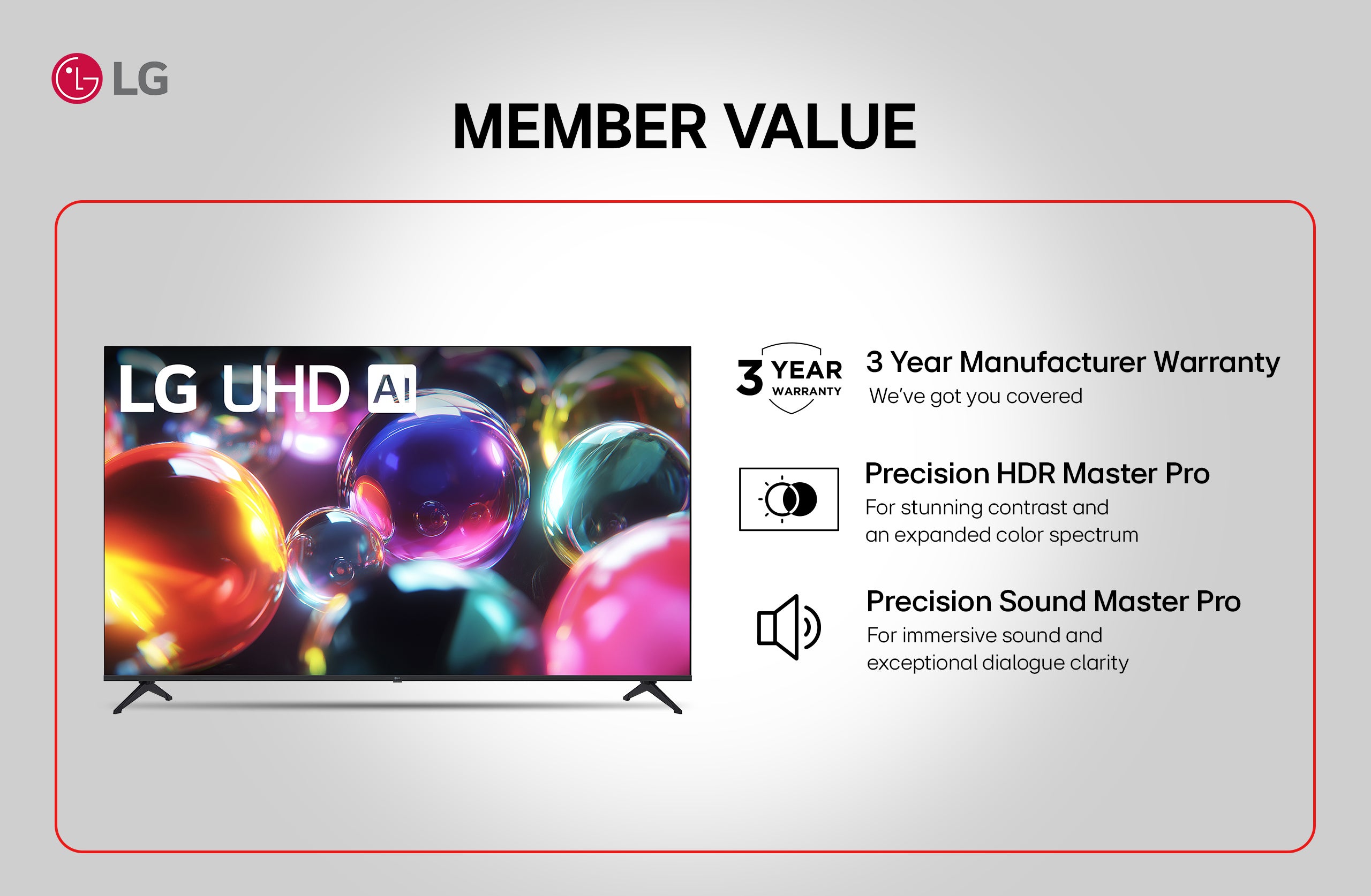 LG UDH AI. LG. MEMBER VALUE. 3 YEAR WARRANTY. 3 Year Manufacturer Warranty. We’ve got you covered. Precision HDR Master Pro. For stunning contrast and an expanded color spectrum. Precision Sound Master Pro. For immersive sound and exceptional dialogue clarity.