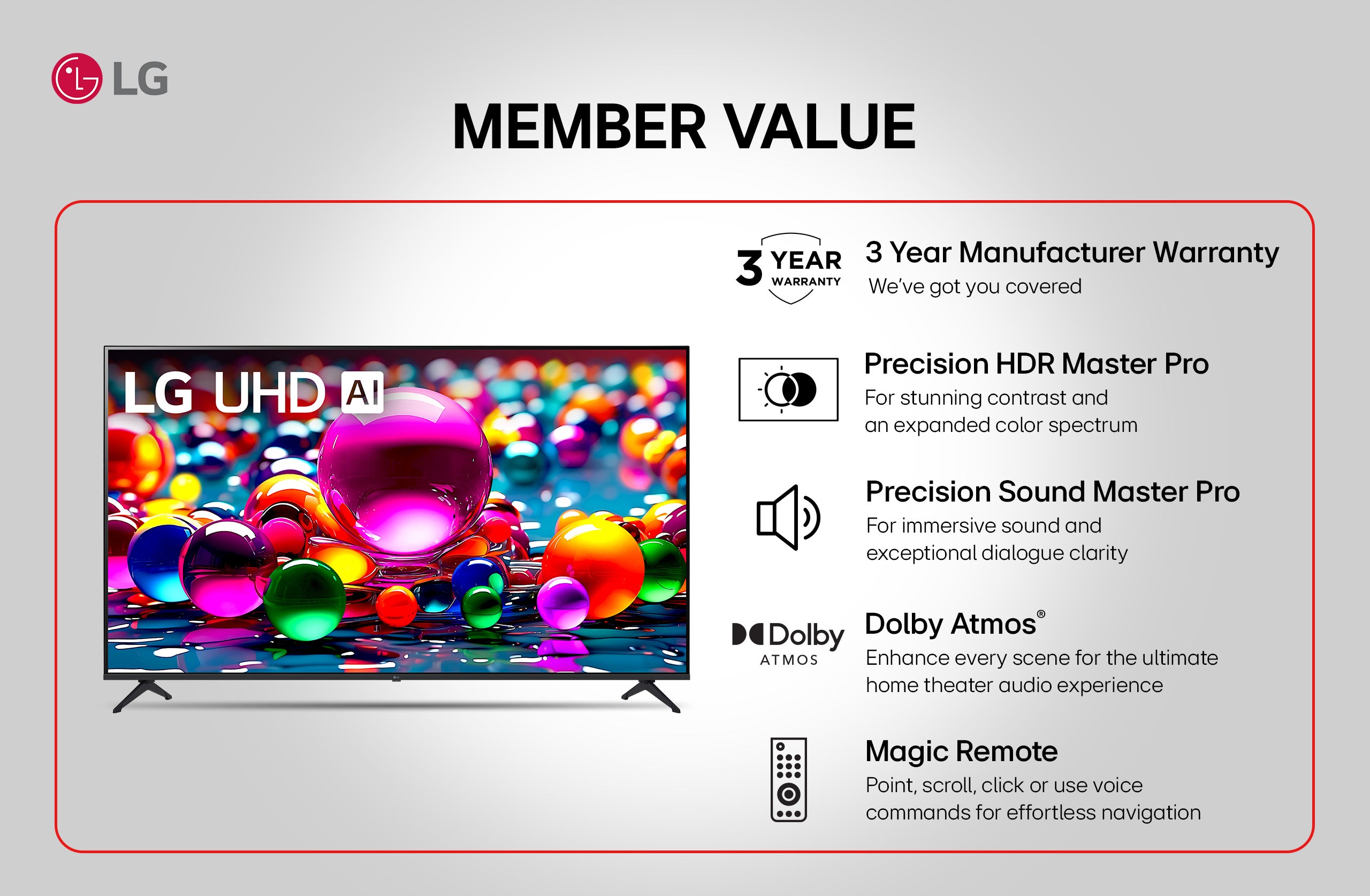 lg lg uhd a member value 3 year 3 year manufacturer warranty warranty we've got you covered precision hdr master pro for stunning contrast and an expanded color spectrum precision sound master pro for immersive sound and exceptional dialogue clarity dolby dolby atmosⓡ atmos enhance every scene for the ultimate home theater audio experience magic remote point, scroll, click or use voice commands for effortless navigation
