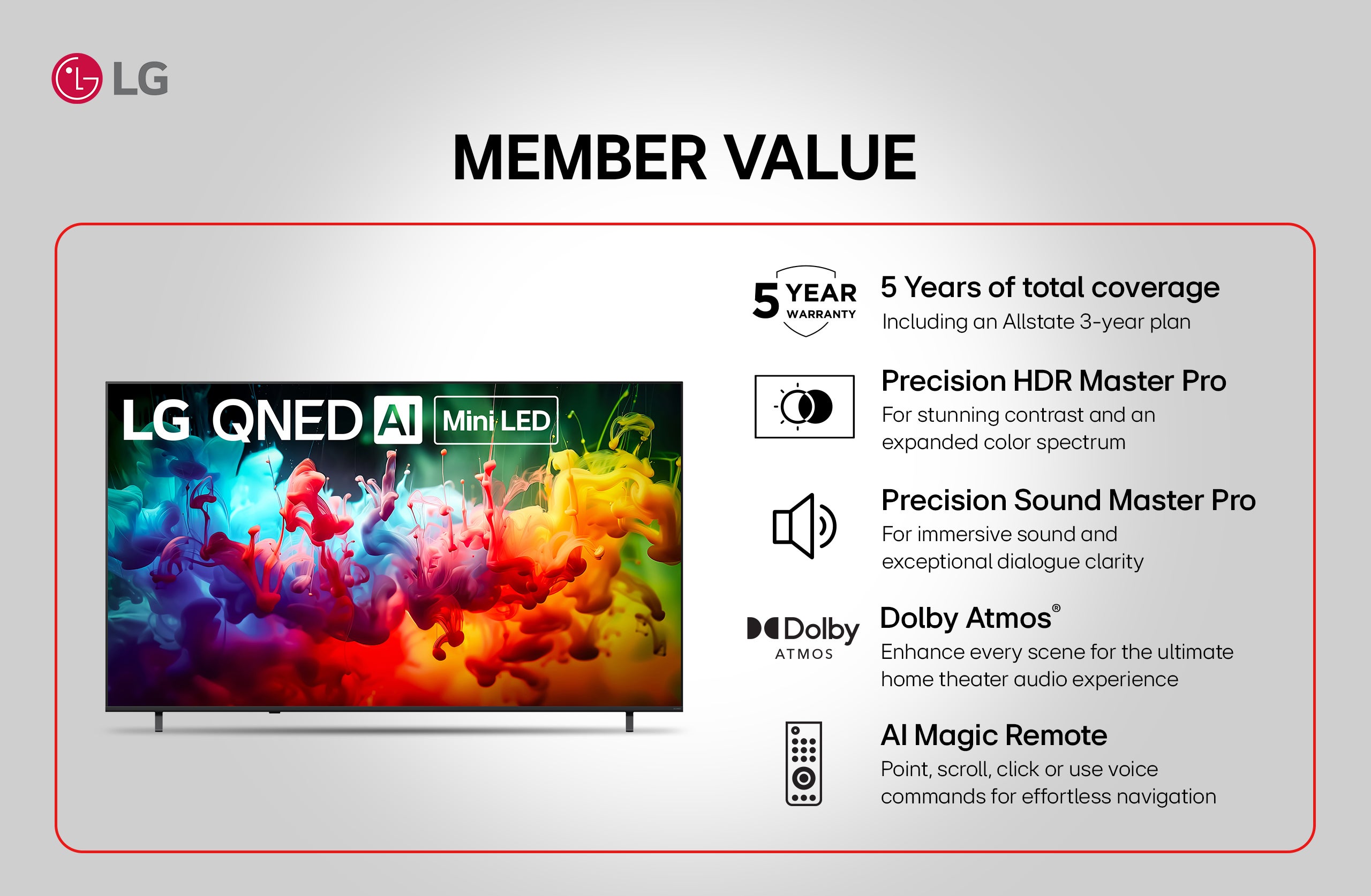 lg lg uhd a member value. 5 Years of total coverage. Including an Allstate 3-year plan. Precision HDR Master Pro. For stunning contrast and an expanded color spectrum. Precision Sound Master Pro. For immersive sound and exceptional dialogue clarity. Dolby Atmos’. Enhance every scene for the ultimate home theater audio experience. Al Magic Remote. Point, scroll, click or use voice commands for effortless navigation.