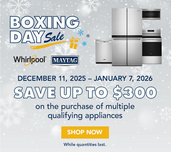 Boxing Day Sale. Whirlpool. Maytag. December 11, 2025 - January 7, 2026. Save up to $300 on the purchase of multiple qualifying appliances. Shop now. While quantities last.