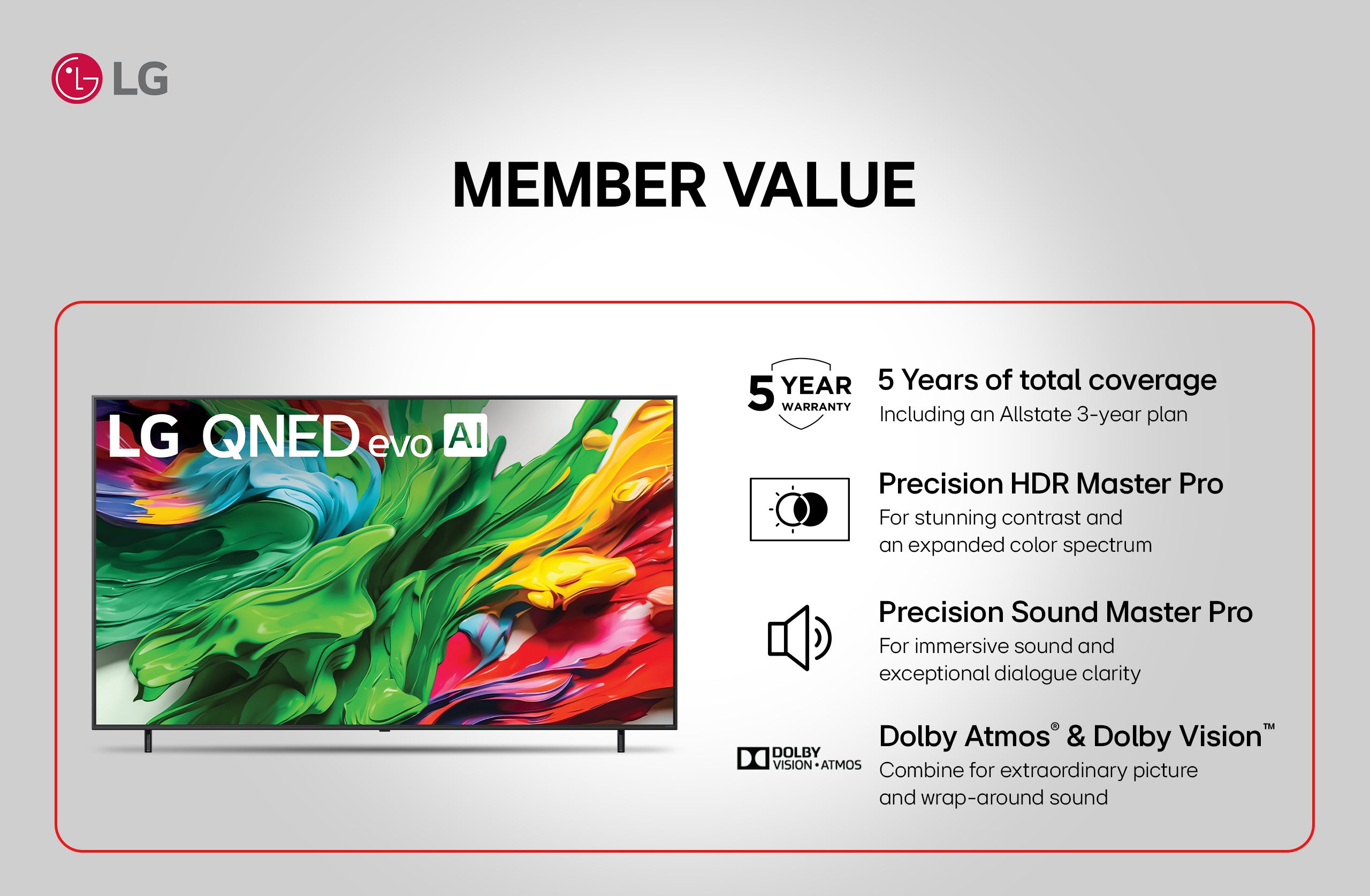 LG QNED evo AI. MEMBER VALUE. 5 Years of total coverage Including an Allstate 3-year plan. Precision HDR Master Pro For stunning contrast and an expanded color spectrum. Precision Sound Master Pro For immersive sound and exceptional dialogue clarity. Dolby Atmos® & Dolby Vision