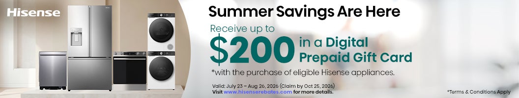 Hisense: Summer Savings Are Here. Receive up to $200 in a Digital Prepaid Gift Card *with the purchase of eligible Hisense appliances. Valid: July 23 – Aug 26, 2026 (Claim by Oct 25, 2026). Visit www.hisenserebates.com for more details. *Terms & Conditions Apply