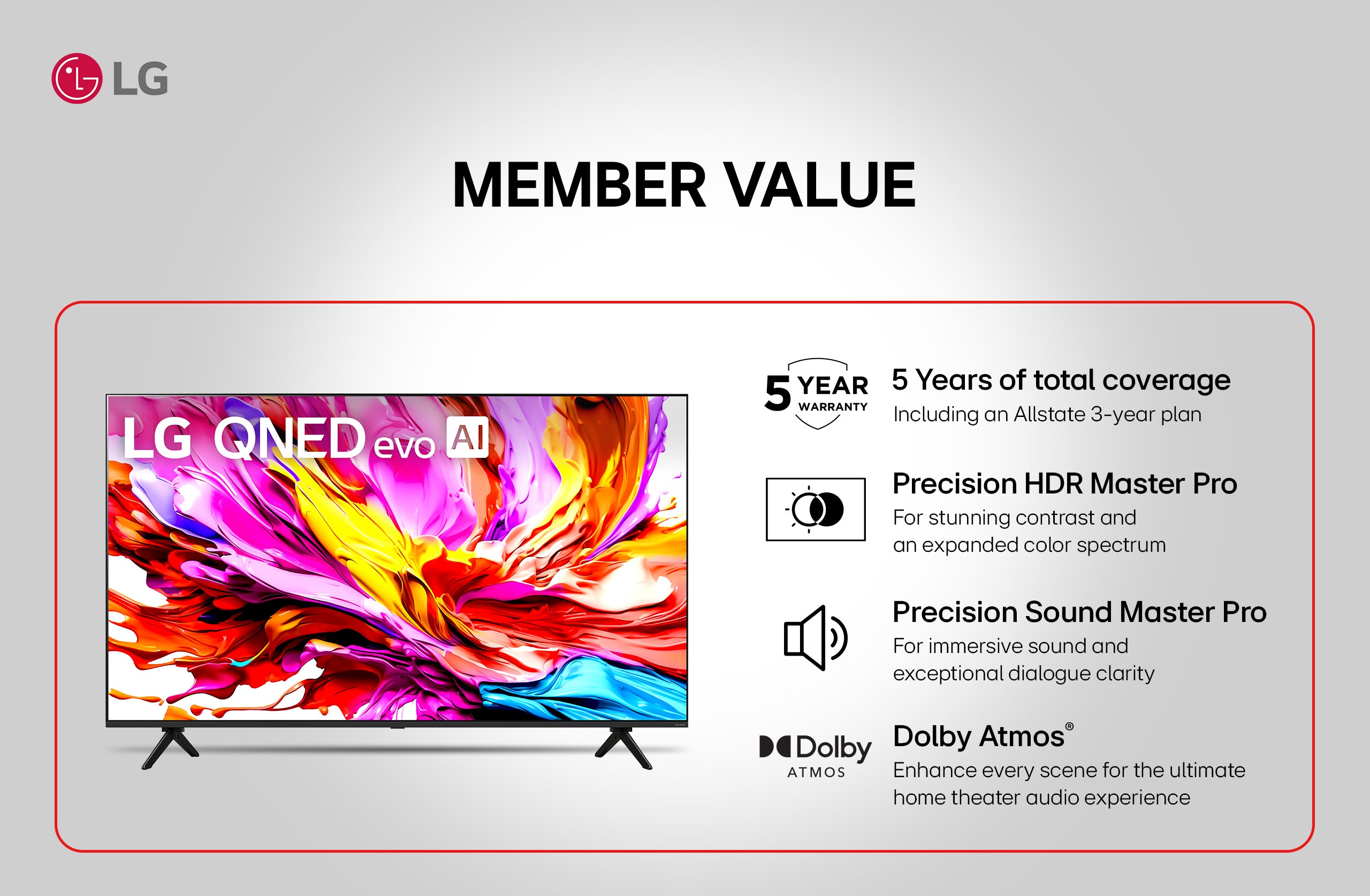 LG QNED evo AI. MEMBER VALUE. 5 Years of total coverage Including an Allstate 3-year plan. Precision HDR Master Pro For stunning contrast and an expanded color spectrum. Precision Sound Master Pro For immersive sound and exceptional dialogue clarity. Dolby Atmos® Enhance every scene for the ultimate home theater audio experience.