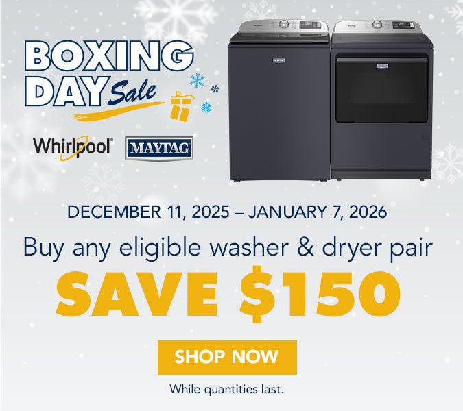 BOXING DAY Sale. Whirlpool MAYTAG. DECEMBER 11, 2025 - JANUARY 7, 2026. Buy any eligible washer & dryer pair. SAVE $150. SHOP NOW. While quantities last.