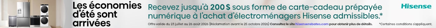 Hisense: Les économies d'été sont arrivées. Recevez jusqu'à 200 $ sous forme de carte-cadeau prépayée numérique à l'achat d'électroménagers Hisense admissibles.* Offre valide du 23 juillet au 26 août 2026 (Réclamation avant le 25 octobre 2026) Consultez le site hisenserebates.com pour obtenir plus de détails. *Certaines conditions s'appliquent.