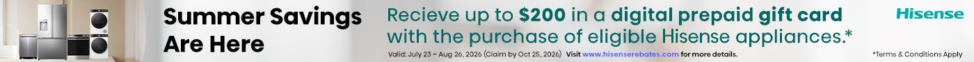 Hisense: Summer Savings Are Here. Receive up to $200 in a Digital Prepaid Gift Card *with the purchase of eligible Hisense appliances. Valid: July 23 – Aug 26, 2026 (Claim by Oct 25, 2026). Visit www.hisenserebates.com for more details. *Terms & Conditions Apply