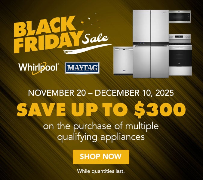 Black Friday Sale. Whirlpool and Maytag. November 20th to December 10th, 2025 Save up to $300 on the purchase of multiple qualifying appliances. Shop now. While supplies last.