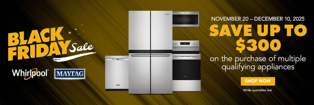 Black Friday Sale. Whirlpool and Maytag. November 20th to December 10th, 2025 Save up to $300 on the purchase of multiple qualifying appliances. Shop now. While supplies last.