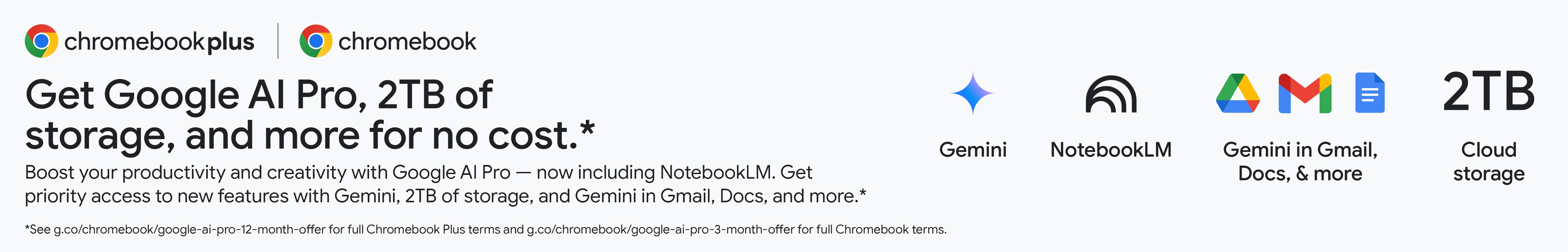 Chrombookplus. Chromebook. Get Google AI Pro, 2TB of storage, and more for no cost* Boost your productivity and creativity with Google AI Pro - now including NotebookLM. Get priority access to new features with Gemini, 2TB of storage, and Gemini in Gmail, Docs and more.* *See g.co/chromebook/google-ai-pro-12-month-offer for full Chromebook Plus terms and g.co/chromebook/google-ai-pro-3-month-offer for full Chromebook terms.