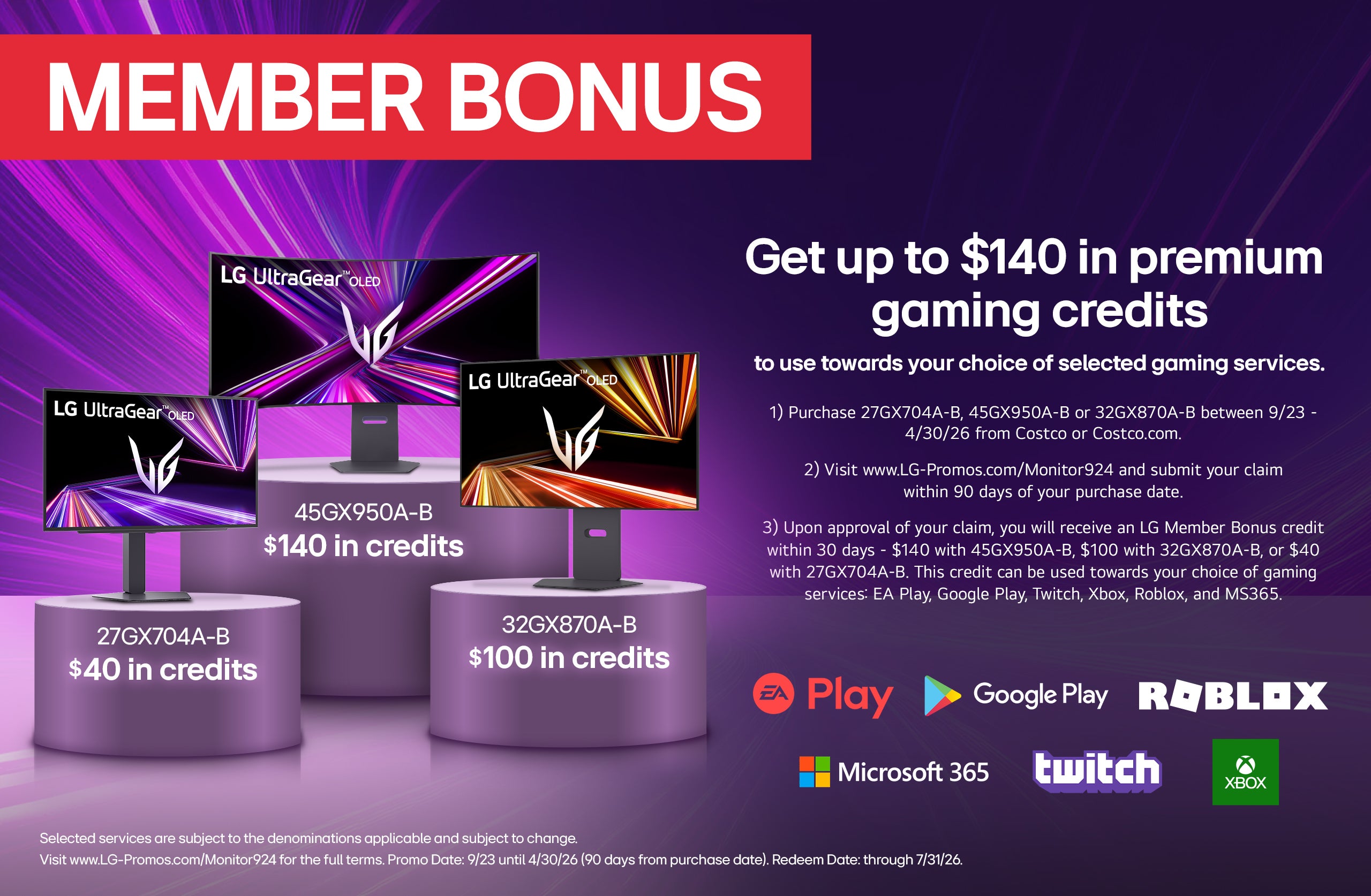 MEMBER BONUS. Get up to $140 in premium gaming credits to use towards your choice of selected gaming services.

1) Purchase 27GX704A-B, 45GX950A-B or 32GX870A-B between 9/23 - 4/30/26 from Costco or Costco.com.
2) Visit www.LG-Promos.com/Monitor924 and submit your claim within 90 days of your purchase date.
3) Upon approval of your claim, you will receive an LG Member Bonus credit within 30 days - $140 with 45GX950A-B, $100 with 32GX870A-B, or $40 with 27GX704A-B. This credit can be used towards your choice of gaming services: EA Play, Google Play, Twitch, Xbox, Roblox, and MS365.

Selected services are subject to the denominations applicable and subject to change. Visit www.LG-Promos.com/Monitor924 for the full terms. Promo Date: 9/23 until 4/30/26 (90 days from purchase date). Redeem Date: through 7/31/26.
Visit www.LG-Promos.com/Monitor924 for the full terms. Promo Date: July 29th, 2024 - November 16th, 2025
Promo Date: 9/23 until 4/30/26 (90 days from purchase date). Redeem Date: through 7/31/26. 
LG UltraGear OLED. 45GX950A-B $140 in credits. LG UltraGear OLED. 27GX704A-B $40 in credits. LG UltraGear OLED. 32GX870A-B $100 in credits.
* Warehouse & Costeo. ** Costco.com