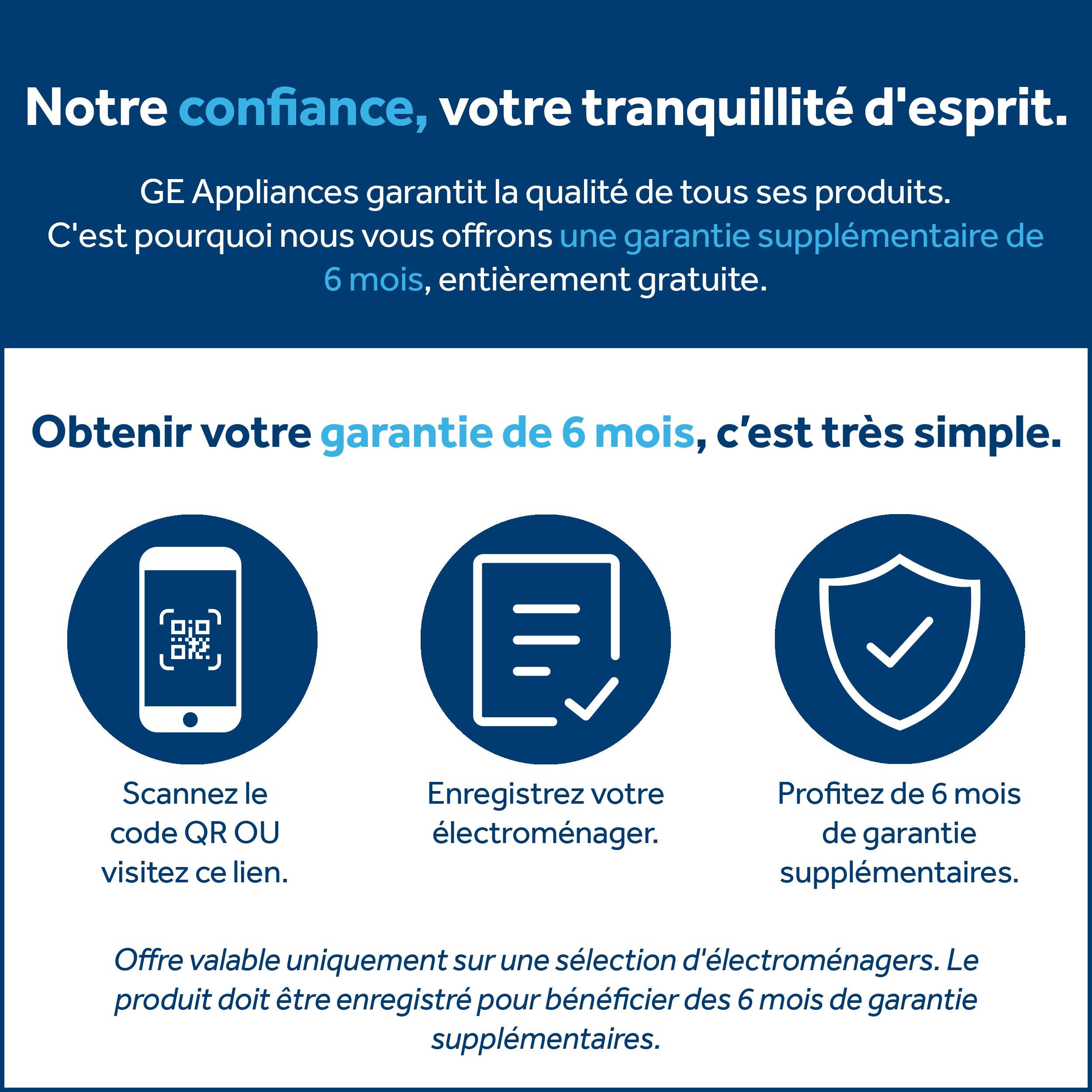 Notre confiance, votre tranquillité d'esprit. GE Appliances garantit la qualité de tous ses produits. C'est pourquoi nous vous offrons une garantie supplémentaire de 6 mois, entièrement gratuite. Obtenir votre garantie de 6 mois, c'est très simple. Scannez le codeQR OU visitez ce lien. Enregistrez votre électroménager. Profitez de 6 mois de garantie supplémentaires. Offre valable uniquement sur une sélection d'électroménagers. Le produit doit être enregistré pour bénéficier des 6 mois de garantie supplémentaires.