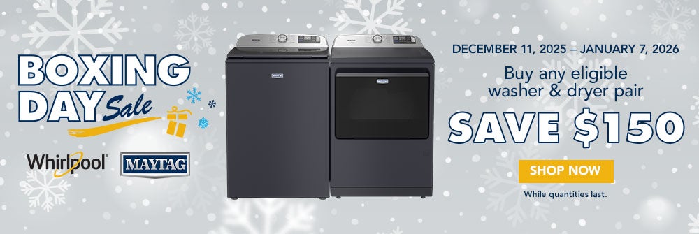 BOXING DAY Sale. Whirlpool MAYTAG. DECEMBER 11, 2025 - JANUARY 7, 2026. Buy any eligible washer & dryer pair. SAVE $150. SHOP NOW. While quantities last.